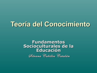Teoría del ConocimientoTeoría del Conocimiento
FundamentosFundamentos
Socioculturales de laSocioculturales de la
EducaciónEducación
Silvana Cubillos CatalánSilvana Cubillos Catalán
 