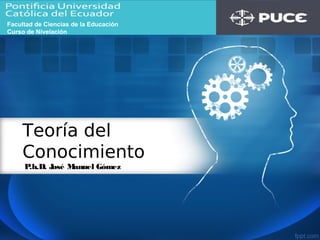 Teoría del
Conocimiento
P.h.D. José Manuel Gómez
Facultad de Ciencias de la Educación
Curso de Nivelación
 