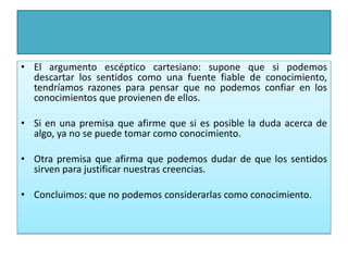 • El argumento escéptico cartesiano: supone que si podemos
descartar los sentidos como una fuente fiable de conocimiento,
tendríamos razones para pensar que no podemos confiar en los
conocimientos que provienen de ellos.
• Si en una premisa que afirme que si es posible la duda acerca de
algo, ya no se puede tomar como conocimiento.
• Otra premisa que afirma que podemos dudar de que los sentidos
sirven para justificar nuestras creencias.
• Concluimos: que no podemos considerarlas como conocimiento.
 