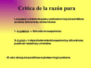 Crítica de la razón pura La  conexión  o síntesis de sujeto y predicado en los juicios sintéticos se realiza, teóricamente, de dos maneras: 1-  A posteriori  -> Se fundan en la experiencia.  2-  A priori- > Independientemente de la experiencia y sólo entonces pueden ser necesarios y universales. · El valor de los juicios analíticos no plantean ningún problema. 