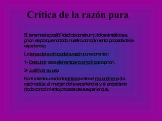 Crítica de la razón pura Si tenemos la posibilidad de construir juicios sintéticos a priori es porque no todo nuestro conocimiento procede de la experiencia.  La  tarea de la crítica de la razón  pura consiste : 1-  Descubrir  esos  elementos no empíricos  a priori. 2-  Justificar su uso . Kant intenta una cierta  síntesis  entre el  racionalismo  (la razón actúa  al margen de la experiencia) y el  empirismo  (todo conocimiento procede de la experiencia). 