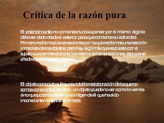 Crítica de la razón pura El  entendimiento  no comienza nunca a pensar por sí mismo: algo le debe ser dado desde el exterior para que comience su actividad. Primero recibimos las sensaciones por la que recibimos una reacción inmediata de los objetos, pero hay algo más que es puesto por el sujeto que permite elaborar la materia de las sensaciones; eso que se añade es un elemento a priori.  El objeto conocido sufre una notable reelaboración de la que no somos conscientes , es decir, un objeto puede no ser como lo vemos sino que podemos tener una imágen de él que ha sido inconscientemente transformada.  
