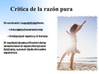 Crítica de la razón pura En conclusión, la  sensibilidad  tiene : - Una  materia  (las sensaciones). - Una  forma  (el espacio y el tiempo). El resultado de esta unificación de las sensaciones en el espacio tiempo es el  fenómeno , que es el objeto de nuestra experiencia. 