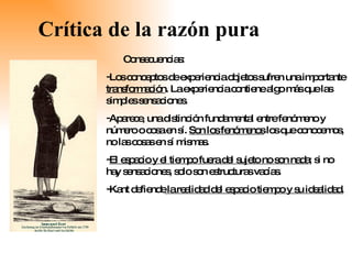 Crítica de la razón pura Consecuencias:  Los conceptos de experiencia objetos sufren una importante  transformación . La experiencia contiene algo más que las simples sensaciones. Aparece, una distinción fundamental entre fenómeno y número o cosa en sí.  Son los fenómenos  los que conocemos, no las cosas en sí mismas.  El espacio y el tiempo fuera del sujeto no son nada ; si no hay sensaciones, solo son estructuras vacías. Kant defiende  la realidad del espacio tiempo y su idealidad. 