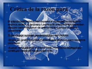 Crítica de la razón pura El  entendimiento  es la facultad de pensar el objeto dado en la intuición empírica, es decir, el  fenómeno . La crítica del entendimiento consistirá en descubrir las formas a priori del entendimiento que hacen posible el pensamiento. Pensar o juzgar supone el uso de conceptos  .Hay dos tipos:  - Empíricos : generalizaciones tomadas de la experiencia que son necesarios para pensar. - A priori : son puestos por el entendimiento. Kant los llama  categorías  y constituyen las estructuras del pensamiento. 