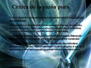 Crítica de la razón pura Todo el desarrollo de la razón pura conduce a demostrar la  imposibilidad de la Metafísica :  Es imposible un conocimiento de las cosas en sí misma y, en concreto, del alma, el mundo y Dios, ya que sólo poseemos la intuición sensible, que sólo nos da a conocer los fenómenos de la naturaleza. La Metafísica se reduce a un simple análisis de conceptos. Éste es útil como clarificación conceptual, pero no consigue alcanzar la realidad. Cuando la Metafísica procede a hacer demostraciones mediante el principio de causalidad, hace un uso ilegítimo de la categoría, al aplicar a las cosas en si mismas lo que sólo puede ser referido a los fenómenos. 