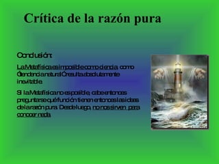 Conclusión:  La Metafísica es imposible como ciencia , como ”tendencia natural” resulta absolutamente inevitable. Si la Metafísica no es posible, cabe entonces preguntarse qué función tienen entonces las ideas de la razón pura. Desde luego,  no nos sirven  para conocer nada. Crítica de la razón pura 