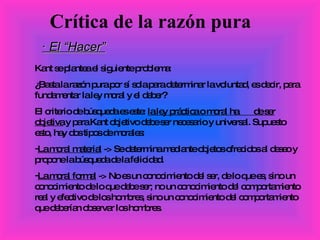 · El “Hacer” Kant se plantea el siguiente problema:  ¿Basta la razón pura por sí sola para determinar la voluntad, es decir, para fundamentar la ley moral y el deber? El criterio de búsqueda es este:  la ley práctica o moral ha  de ser objetiva  y para Kant objetivo debe ser necesario y universal. Supuesto esto, hay dos tipos de morales:  La moral material  -> Se determina mediante objetos ofrecidos al deseo y propone la búsqueda de la felicidad. La moral formal  -> No es un conocimiento del ser, de lo que es, sino un conocimiento de lo que debe ser; no un conocimiento del comportamiento real y efectivo de los hombres, sino un conocimiento del comportamiento que deberían observar los hombres. Crítica de la razón pura 