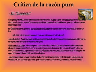 · El “Esperar” A la pregunta “Qué me cabe esperar” se refiere al  futuro  y por eso  desborda  el marco de  la ciencia y la moral , que sólo  se ocupan de lo que es  y lo que debe ser, pero no de lo que se espera que sea. El “Esperar” presupone el  concepto de finalidad : se espera siempre la consecución de un fin. ¿Qué finalidad puedo esperar que se realizarán en el futuro?: - La felicidad  : Aquí la moral es la que presenta su finalidad a la esperanza, pero ésta ya no es objeto de la moral si no de la religión. - El triunfo del bien : Afirma que el hombre aislado se encuentra en estado de naturaleza ético pero que es asaltado por el principio malo continuamente. La constitución de una comunidad ética que puede ser llamado “Iglesia” es lo que puede librarle del malo, por lo que hace una crítica positiva de la religión. - La paz perpetua : La paz es el sentido último del progreso y de la historia. La guerra es vista por Kant como el gran mal político incluso como el mayor obstáculo de lo moral. Crítica de la razón pura 
