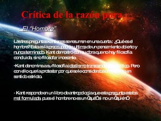 · El “Hombre” Las tres preguntas kantianas se resumen en una cuarta : ¿Qué es el hombre? Esta es la  preocupación ultima  de un pensamiento abierto y  nunca terminado . Kant demostró con su obra que no hay filosofía concluida, sino filosofar incesante. Kant denomina a su filosofía  idealismo transcendental o crítico . Pero con ello quería protestar por que se le consideraba un idealista en sentido estricto. · Kant responde en un libro de antropología que esta  pregunta  estaba  mal formulada , pues el hombre no es un “qué” si no un “quién”. Crítica de la razón pura 