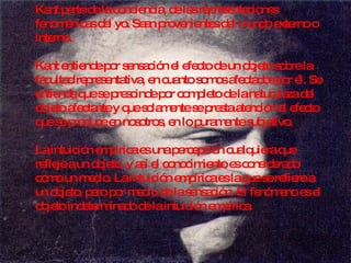 Kant parte de la conciencia, de las representaciones fenoménicas del yo. Sean provenientes del mundo externo o interno.  Kant entiende por sensación el efecto de un objeto sobre la facultad representativa, en cuanto somos afectados por él. Se entiende que se prescinde por completo de la naturaleza del objeto afectante y que solamente se presta atención al efecto que se produce en nosotros, en lo puramente subjetivo. La intuición empírica es una percepción cualquiera que refleje a un objeto, y así el conocimiento es considerado como un medio. La intuición empírica es la que se refiere a un objeto, pero por medio de la sensación. El fenómeno es el objeto indeterminado de la intuición empírica  