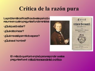 Crítica de la razón pura La problemática filosófica de este periodo se resume en cuatro preguntas fundamentales:  ¿Qué puedo saber? ¿Qué debo hacer? ¿Qué me está permitido esperar? ¿Qué es el hombre? El método que Kant empleó para responder a estas preguntas fue el  método   transcendental o   crítico . 