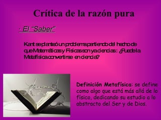 Crítica de la razón pura   · El “Saber” Kant se planteó un problema partiendo del hecho de que Matemáticas y Físicas son ya ciencias : ¿Puede la Metafísica convertirse  en ciencia? Definición Metafísica : se define como algo que está más allá de lo físico, dedicando su estudio a lo abstracto del Ser y de Dios.   