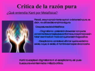 Crítica de la razón pura ¿Qué entendía Kant por Metafísica? Para él, era un conocimiento a priori o de la razón pura, es decir, no utiliza dato empírico alguno. Dos posturas de la Metafísica: - Dogmatismo : pretensión de avanzar con puros conocimientos conceptuales conforme a unos principios sin haber examinado el modo con que la razón llega a ellos. - Escepticismo: consiste en afirmar que la verdad no existe, o que, si existe, el hombre es incapaz de conocerla. Kant no acepta el dogmatismo ni el escepticismo, así pues busca una vía intermedia: método crítico. 
