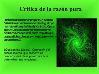 Crítica de la razón pura Partiendo de la anterior pregunta (¿Puede la Metafísica convertirse en ciencia al igual que las matemáticas y la física?) Kant dijo: “ para que un  juicio  pueda ser considerado como científico tiene que tener como requisito que  posea validez universal  y que  aumente  nuestro  conocimiento” . ¿Qué son los juicios?:  Operación del entendimiento, que consiste en comparar dos ideas para conocer y determinar sus relaciones.   