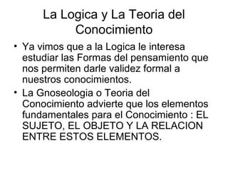 La Logica y La Teoria del
Conocimiento
• Ya vimos que a la Logica le interesa
estudiar las Formas del pensamiento que
nos permiten darle validez formal a
nuestros conocimientos.
• La Gnoseologia o Teoria del
Conocimiento advierte que los elementos
fundamentales para el Conocimiento : EL
SUJETO, EL OBJETO Y LA RELACION
ENTRE ESTOS ELEMENTOS.
 