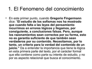 1. El Fenomeno del conocimiento
• En este primer punto, cuando Gregorio Fingermann
dice: “El estudio de los sofismas nos ha mostrado
que cuando falta a las leyes del pensamiento
incurrimos en errores lógicos y llegamos, por
consiguiente, a conclusiones falsas. Pero, aunque
los razonamientos sean correctos por su forma, esto
no es garantía suficiente de que también sean
verdaderos por su contenido. Necesitamos, por lo
tanto, un criterio para la verdad del contenido de un
juicio.” Da a entender la importancia que tiene la lógica
en esta primera parte del texto, por el carácter formal
que ella contiene como parte su interés de estudio, y no
por es aspecto relacional que busca el conocimiento.
 
