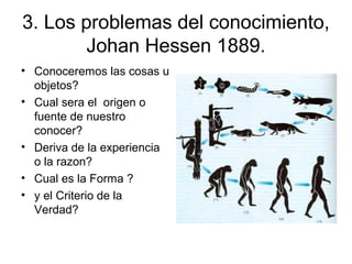 3. Los problemas del conocimiento,
Johan Hessen 1889.
• Conoceremos las cosas u
objetos?
• Cual sera el origen o
fuente de nuestro
conocer?
• Deriva de la experiencia
o la razon?
• Cual es la Forma ?
• y el Criterio de la
Verdad?
 