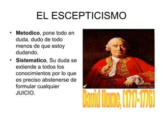 EL ESCEPTICISMO
• Metodico, pone todo en
duda, dudo de todo
menos de que estoy
dudando.
• Sistematico, Su duda se
extiende a todos los
conocimientos por lo que
es preciso abstenerse de
formular cualquier
JUICIO.
 