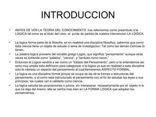 INTRODUCCION
• ANTES DE VER LA TEORIA DEL CONOCIMIENTO, nos referiremos como preambulo a la
LOGICA tal como es el titulo del Libro, al punto de partida de nuestra intervencion LA LOGICA.
• La logica forma parte de la filosofia, es en realidad una disciplina filosofica; sabemos que como
toda ciencia tiene un objeto de estudio o tema de investigacion. Tal como las demas Ciencias lo
tienen.
• La palabra logica proviene del vocablo griego Logos, que significa “pensamiento” aunque otras
veces se entiende como “palabra”, “ciencia”, y “tambien como razon,”
• Entonces la Logica vendria a ser como un “tratado del Pensamiento”, pero si lo entendemos asi
seria muy amplia esta definicion para categorizar a la logica ya que en realidad a esta disciplina
solo le interesa un aspecto del pensamiento al cual llamaremos ASPECTO FORMAL.
• La logica es una disciplina formal porque se ocupa de las de la formas o estructuras del
pensamiento, o al como esta estructurado el pensamiento con el fin de estudiar las leyes o sus
principios, los cuales van a validarla como ciencia.
• La logica estudia las proposiciones o juicios, sin interesarse necesariamente por el objeto ni lo
que se diga del mismo, ella se centra mas bien en LA FORMA LOGICA que adoptan los
pensamientos.
 
