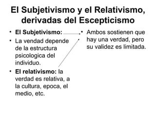 El Subjetivismo y el Relativismo,
derivadas del Escepticismo
• El Subjetivismo:
• La vendad depende
de la estructura
psicologica del
individuo.
• El relativismo: la
verdad es relativa, a
la cultura, epoca, el
medio, etc.
• Ambos sostienen que
hay una verdad, pero
su validez es limitada.
 
