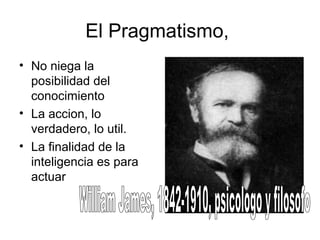 El Pragmatismo,
• No niega la
posibilidad del
conocimiento
• La accion, lo
verdadero, lo util.
• La finalidad de la
inteligencia es para
actuar
 