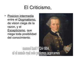 El Criticismo,
• Posicion intermedia
entre el Dogmatismo,
de vision ciega de la
razon, y el
Escepticismo, que
niega toda posibilidad
del conocimiento.
 