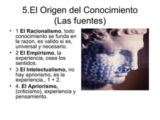 5.El Origen del Conocimiento
(Las fuentes)
• 1 El Racionalismo, todo
conocimiento se funda en
la razon, es valido si es,
universal y necesario.
• 2 El Empirismo, la
experiencia, osea los
sentidos.
• 3 El Intelectualismo, no
hay apriorismo, es la
experiencia., 1 + 2.
• 4. El Apriorismo,
(criticismo), experiencia y
pensamiento.
 