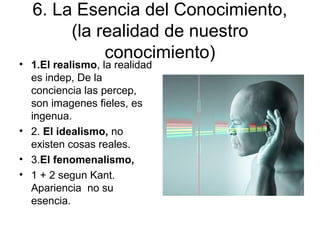 6. La Esencia del Conocimiento,
(la realidad de nuestro
conocimiento)
• 1.El realismo, la realidad
es indep, De la
conciencia las percep,
son imagenes fieles, es
ingenua.
• 2. El idealismo, no
existen cosas reales.
• 3.El fenomenalismo,
• 1 + 2 segun Kant.
Apariencia no su
esencia.
 