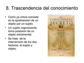 8. Trascendencia del conocimiento
• Como ya vimos consiste
en la aprehension de un
objeto por un sujeto.
• Un sujeto cognoscente
toma posesion de un
objeto extramental.
• Se trata de la
intervencion de los dos
factores: el sujeto y
objeto.
 