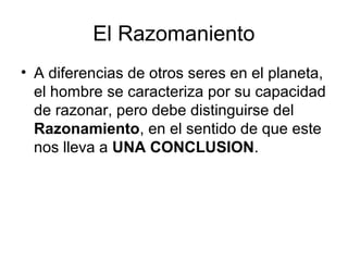 El Razomaniento
• A diferencias de otros seres en el planeta,
el hombre se caracteriza por su capacidad
de razonar, pero debe distinguirse del
Razonamiento, en el sentido de que este
nos lleva a UNA CONCLUSION.
 
