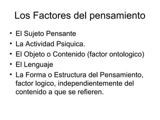 Los Factores del pensamiento
• El Sujeto Pensante
• La Actividad Psiquica.
• El Objeto o Contenido (factor ontologico)
• El Lenguaje
• La Forma o Estructura del Pensamiento,
factor logico, independientemente del
contenido a que se refieren.
 