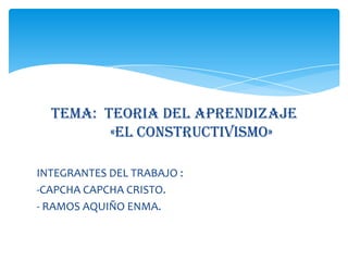 TEMA: TEORIA DEL APRENDIZAJE
«EL CONSTRUCTIVISMO»
INTEGRANTES DEL TRABAJO :
-CAPCHA CAPCHA CRISTO.
- RAMOS AQUIÑO ENMA.
 