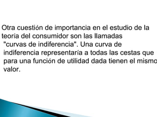 Otra cuestión de importancia en el estudio de la
teoría del consumidor son las llamadas
"curvas de indiferencia". Una curva de
indiferencia representaría a todas las cestas que
para una función de utilidad dada tienen el mismo
valor.
 