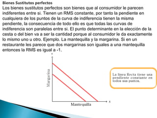 Bienes Sustitutos perfectos
Los bienes sustitutos perfectos son bienes que al consumidor le parecen
indiferentes entre si. Tienen un RMS constante, por tanto la pendiente en
cualquiera de los puntos de la curva de indiferencia tienen la misma
pendiente, la consecuencia de todo ello es que todas las curvas de
indiferencia son paralelas entre si. El punto determinante en la elección de la
cesta o del bien va a ser la cantidad porque al consumidor le da exactamente
lo mismo uno u otro. Ejemplo. La mantequilla y la margarina. Si en un
restaurante les parece que dos margarinas son iguales a una mantequilla
entonces la RMS es igual a -1.
 