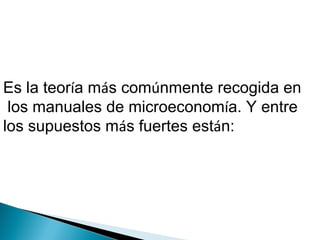 Es la teoría más comúnmente recogida en
los manuales de microeconomía. Y entre
los supuestos más fuertes están:
 