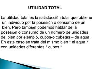UTILIDAD TOTAL
La utilidad total es la satisfacción total que obtiene
un individuo por la posesión o consumo de un
bien, Pero también podemos hablar de la
posesión o consumo de un número de unidades
del bien por ejemplo, cubos-o cubetas – de agua.
En este caso se trata del mismo bien * el agua *
con unidades diferentes * cubos *
 