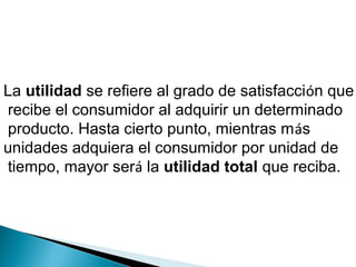 La utilidad se refiere al grado de satisfacción que
recibe el consumidor al adquirir un determinado
producto. Hasta cierto punto, mientras más
unidades adquiera el consumidor por unidad de
tiempo, mayor será la utilidad total que reciba.
 