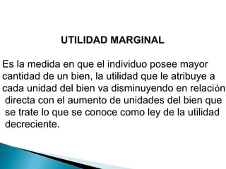 UTILIDAD MARGINAL
Es la medida en que el individuo posee mayor
cantidad de un bien, la utilidad que le atribuye a
cada unidad del bien va disminuyendo en relación
directa con el aumento de unidades del bien que
se trate lo que se conoce como ley de la utilidad
decreciente.
 