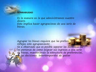 SEPARABILIDAD
Es la manera en la que administramos nuestro
dinero.
Esto implica hacer agrupaciones de una serie de
bienes.
Agrupar los bienes requiere que las preferencias
reflejen este agrupamiento .
Se a observado que es posible separar las decisiones de
las personas de como asignar sus ingresos a una serie
de bienes, manteniendo la estructura de preferencias,
de las decisiones intertemporales de gastar
 