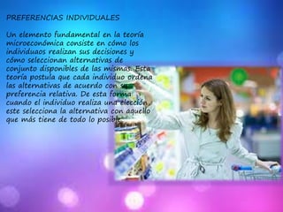PREFERENCIAS INDIVIDUALES
Un elemento fundamental en la teoría
microeconómica consiste en cómo los
individuaos realizan sus decisiones y
cómo seleccionan alternativas de
conjunto disponibles de las mismas. Esta
teoría postula que cada individuo ordena
las alternativas de acuerdo con su
preferencia relativa. De esta forma
cuando el individuo realiza una elección,
este selecciona la alternativa con aquello
que más tiene de todo lo posible.
 