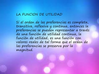 LA FUNCION DE UTILIDAD
Si el orden de las preferencias es completa,
transitiva, reflexiva y continua, entonces la
preferencias se pueden representar a través
de una función de utilidad continua, la
función de utilidad, es una función con
valores reales de tal forma que el orden de
las preferencias se preserva por la
magnitud.
 