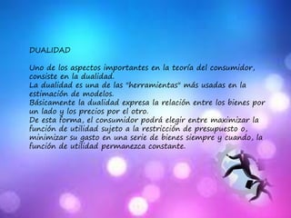 DUALIDAD
Uno de los aspectos importantes en la teoría del consumidor,
consiste en la dualidad.
La dualidad es una de las "herramientas" más usadas en la
estimación de modelos.
Básicamente la dualidad expresa la relación entre los bienes por
un lado y los precios por el otro.
De esta forma, el consumidor podrá elegir entre maximizar la
función de utilidad sujeto a la restricción de presupuesto o,
minimizar su gasto en una serie de bienes siempre y cuando, la
función de utilidad permanezca constante.
 