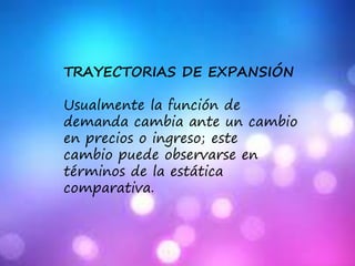 TRAYECTORIAS DE EXPANSIÓN
Usualmente la función de
demanda cambia ante un cambio
en precios o ingreso; este
cambio puede observarse en
términos de la estática
comparativa.
 