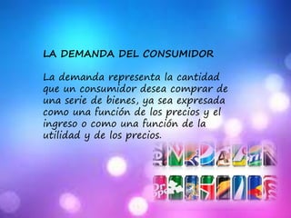 LA DEMANDA DEL CONSUMIDOR
La demanda representa la cantidad
que un consumidor desea comprar de
una serie de bienes, ya sea expresada
como una función de los precios y el
ingreso o como una función de la
utilidad y de los precios.
 