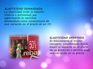 ELASTICIDAD DEMANDADA
La elasticidad mide la relación
relativa o porcentual que
experimenta la cantidad
demandada como consecuencia de
una variación en el precio de un 1%
.
ELASTICIDAD OFERTADA
Es básicamente el mismo
concepto, simplemente busca
medir el impacto en la oferta
de un producto o servicio dada
una variación en su precio.
 