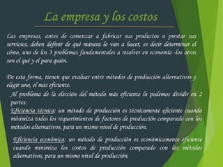 Las empresas, antes de comenzar a fabricar sus productos o prestar sus
servicios, deben definir de qué manera lo van a hacer, es decir determinar el
cómo, uno de los 3 problemas fundamentales a resolver en economía -los otros
son el qué y el para quién.
De esta forma, tienen que evaluar entre métodos de producción alternativos y
elegir uno, el más eficiente.
Al problema de la elección del método más eficiente lo podemos dividir en 2
partes:
Eficiencia técnica: un método de producción es técnicamente eficiente cuando
minimiza todos los requerimientos de factores de producción comparado con los
métodos alternativos, para un mismo nivel de producción.
Eficiencia económica: un método de producción es económicamente eficiente
cuando minimiza los costos de producción comparado con los métodos
alternativos, para un mismo nivel de producción.
 