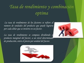 La tasa de rendimiento de los factores se refiere al
número de unidades del producto que puede lograrse
por cada dólar que se invierte en un factor.
La tasa de rendimiento se computa dividiendo el
producto marginal del factor, a un nivel determinado
de producción, entre el precio por unidad del factor.
 