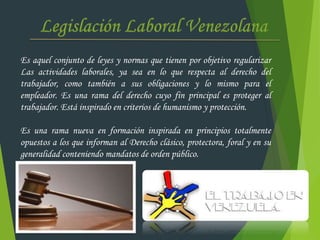 Es aquel conjunto de leyes y normas que tienen por objetivo regularizar
Las actividades laborales, ya sea en lo que respecta al derecho del
trabajador, como también a sus obligaciones y lo mismo para el
empleador. Es una rama del derecho cuyo fin principal es proteger al
trabajador. Está inspirado en criterios de humanismo y protección.
Es una rama nueva en formación inspirada en principios totalmente
opuestos a los que informan al Derecho clásico, protectora, foral y en su
generalidad conteniendo mandatos de orden público.
 