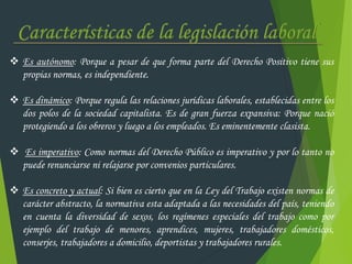  Es autónomo: Porque a pesar de que forma parte del Derecho Positivo tiene sus
propias normas, es independiente.
 Es dinámico: Porque regula las relaciones jurídicas laborales, establecidas entre los
dos polos de la sociedad capitalista. Es de gran fuerza expansiva: Porque nació
protegiendo a los obreros y luego a los empleados. Es eminentemente clasista.
 Es imperativo: Como normas del Derecho Público es imperativo y por lo tanto no
puede renunciarse ni relajarse por convenios particulares.
 Es concreto y actual: Si bien es cierto que en la Ley del Trabajo existen normas de
carácter abstracto, la normativa esta adaptada a las necesidades del país, teniendo
en cuenta la diversidad de sexos, los regímenes especiales del trabajo como por
ejemplo del trabajo de menores, aprendices, mujeres, trabajadores domésticos,
conserjes, trabajadores a domicilio, deportistas y trabajadores rurales.
 